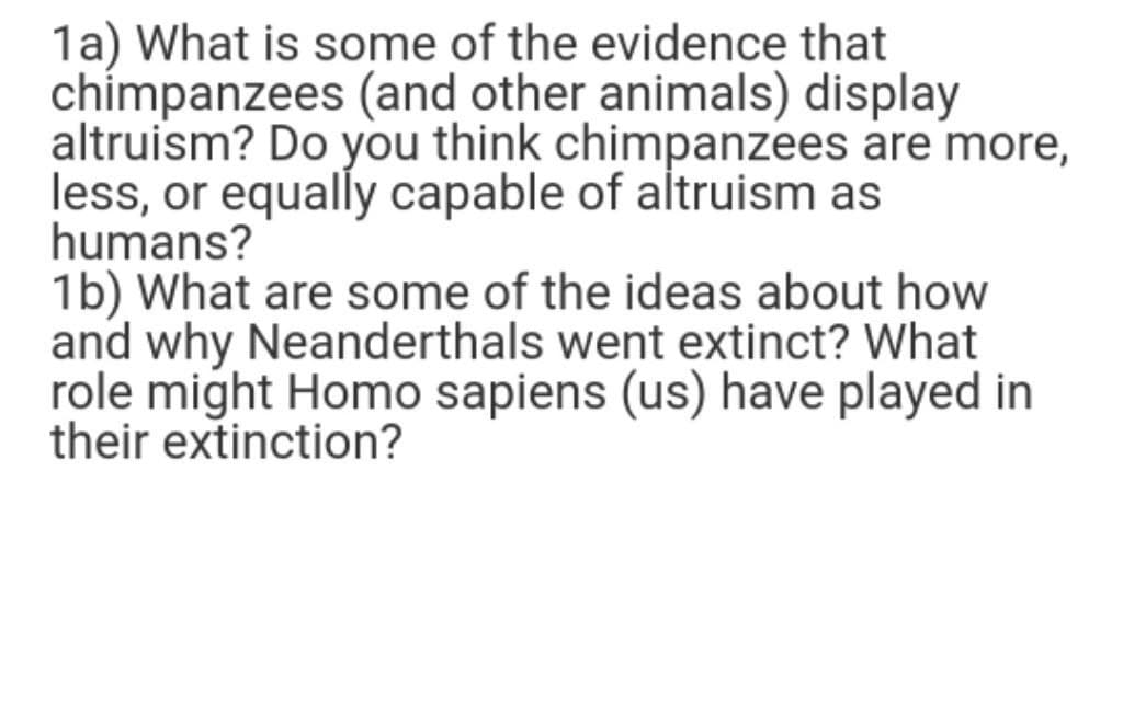 1a) What is some of the evidence that
chímpanzees (and other animals) display
altruism? Do you think chimpanzees are more,
less, or equally capable of altruism as
humans?
1b) What are some of the ideas about how
and why Neanderthals went extinct? What
role might Homo sapiens (us) have played in
their extinction?
