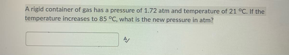 A rigid container of gas has a pressure of 1.72 atm and temperature of 21 °C. If the
temperature increases to 85 °C, what is the new pressure in atm?
