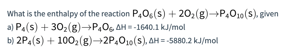 What is the enthalpy of the reaction P406 (s) + 202(g)→P4010(s), given
a) P4(s) + 302(g)→P406 AH = -1640.1 kJ/mol
b) 2P4(s) + 1002(g)→2P4O10(s), AH = -5880.2 kJ/mol
