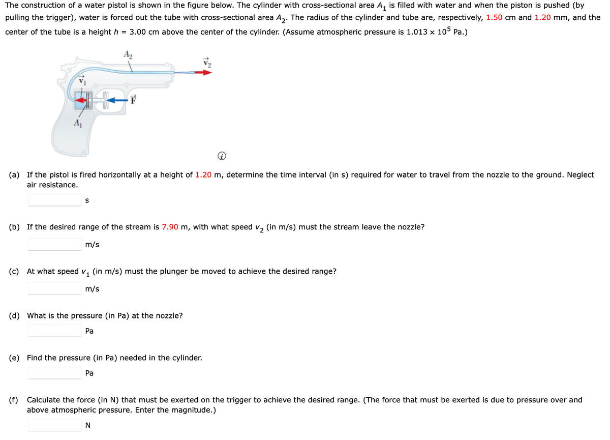 The construction of a water pistol is shown in the figure below. The cylinder with cross-sectional area A, is filled with water and when the piston is pushed (by
pulling the trigger), water is forced out the tube with cross-sectional area A,. The radius of the cylinder and tube are, respectively, 1.50 cm and 1.20 mm, and the
center of the tube is a height h
3.00 cm above the center of the cylinder. (Assume atmospheric pressure is 1.013 x 10° Pa.)
A2
A
(a) If the pistol is fired horizontally at a height of 1.20 m, determine the time interval (in s) required for water to travel from the nozzle to the ground. Neglect
air resistance.
S
(b) If the desired range of the stream is 7.90 m, with what speed v, (in m/s) must the stream leave the nozzle?
m/s
(c)
At what speed v, (in m/s) must the plunger be moved to achieve the desired range?
m/s
(d) What is the pressure (in Pa) at the nozzle?
Ра
(e) Find the pressure (in Pa) needed in the cylinder.
Ра
(f)
Calculate the force (in N) that must be exerted on the trigger to achieve the desired range. (The force that must be exerted is due to pressure over and
above atmospheric pressure. Enter the magnitude.)
N
