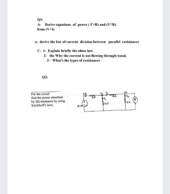QI:
A- Derive equations of power ( IxR) and (V'/R)
from (VxI)
B- derive the law of current division between parallel resistances
C- 1- Explain briefly the ohms law.
2- the Why the current is not flowing through wood.
3- What's the types of resistances
Q2:
For the circuit
find the power absorbed
by 20 resistance by using
Kirchhoff's laws.
