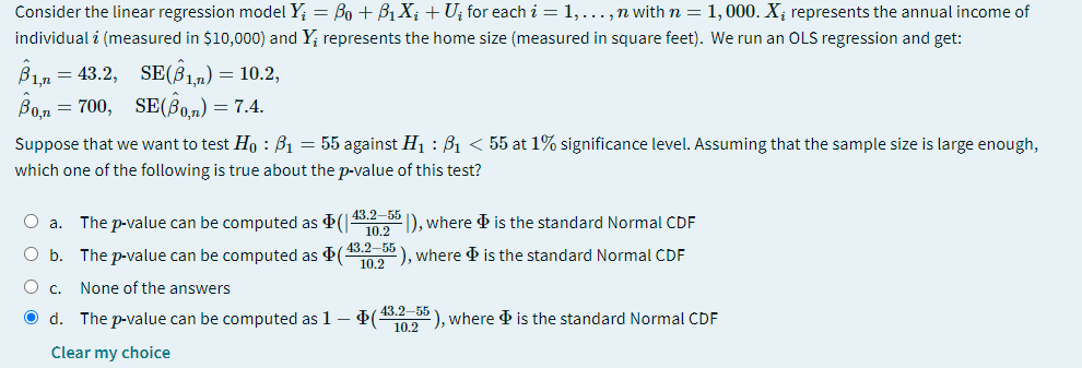 Consider the linear regression model Y; = Bo + B, X; +U; for each i = 1,..., n with n = 1,000. X; represents the annual income of
individual i (measured in $10,000) and Y; represents the home size (measured in square feet). We run an OLS regression and get:
B1n = 43.2, SE(B1,n) = 10.2,
Bo,n = 700, SE(Bo.n) = 7.4.
Suppose that we want to test Ho : B1 = 55 against H1 : B1 < 55 at 1% significance level. Assuming that the sample size is large enough,
which one of the following is true about the p-value of this test?
O a. The p-value can be computed as (|
43.2–55
10.2
D, where is the standard Normal CDF
O b. The p-value can be computed as $( 43.2–55
102), where & is the standard Normal CDF
O c. None of the answers
43.2-55
O d. The p-value can be computed as 1 – ( ), where d is the standard Normal CDF
Clear my choice
