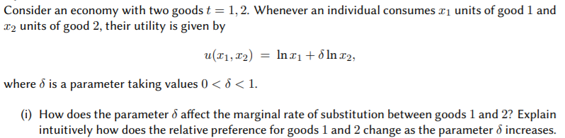 Consider an economy with two goods t = 1, 2. Whenever an individual consumes ri units of good 1 and
T2 units of good 2, their utility is given by
u(x1, 12) = Inx1+ 5 In x2,
where d is a parameter taking values 0 < 8 < 1.
(i) How does the parameter ð affect the marginal rate of substitution between goods 1 and 2? Explain
intuitively how does the relative preference for goods 1 and 2 change as the parameter ổ increases.
