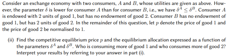 Consider an exchange economy with two consumers, A and B, whose utilities are given as above. How-
ever, the parameter ð is lower for consumer A than for consumer B, i.e., we have 8ª < 8B. Consumer A
is endowed with 2 units of good 1, but has no endowment of good 2. Consumer B has no endowment of
good 1, but has 2 units of good 2. In the remainder of this question, let p denote the price of good 1 and
the price of good 2 be normalised to 1.
(ii) Find the competitive equilibrium price p and the equilibrium allocation expressed as a function of
the parameters &A and 85. Who is consuming more of good 1 and who consumes more of good 2?
Interpret your results by referring to your answer in part (i).
