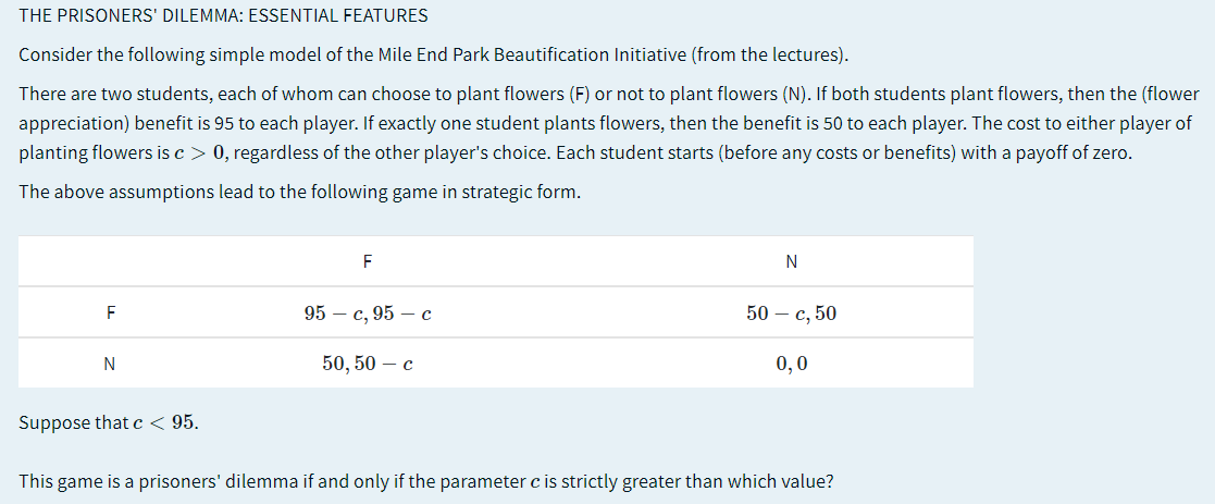 THE PRISONERS' DILEMMA: ESSENTIAL FEATURES
Consider the following simple model of the Mile End Park Beautification Initiative (from the lectures).
There are two students, each of whom can choose to plant flowers (F) or not to plant flowers (N). If both students plant flowers, then the (flower
appreciation) benefit is 95 to each player. If exactly one student plants flowers, then the benefit is 50 to each player. The cost to either player of
planting flowers is c > 0, regardless of the other player's choice. Each student starts (before any costs or benefits) with a payoff of zero.
The above assumptions lead to the following game in strategic form.
F
N
F
95 — с, 95 — с
50- с, 50
N
50, 50 — с
0,0
Suppose that c < 95.
This game is a prisoners' dilemma if and only if the parameter c is strictly greater than which value?
