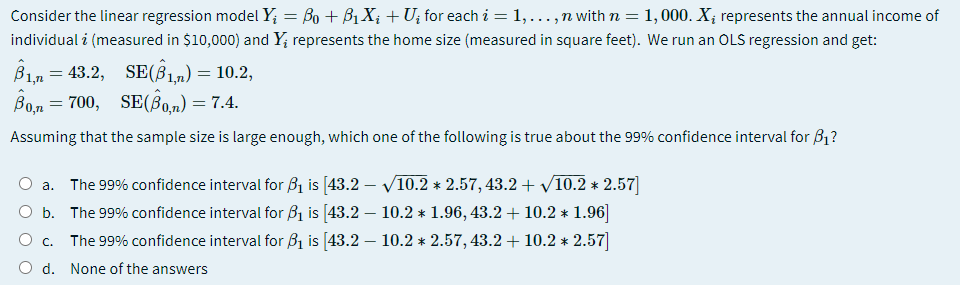 Consider the linear regression model Y; = Bo + B1X; +U; for each i = 1,...,n with n = 1, 000. X; represents the annual income of
individual i (measured in $10,000) and Y; represents the home size (measured in square feet). We run an OLS regression and get:
B1n = 43.2, SE(B1m)= 10.2,
Ban
0,m = 700, SE(B0,n) = 7.4.
Assuming that the sample size is large enough, which one of the following is true about the 99% confidence interval for B1?
a. The 99% confidence interval for Bị is [43.2 – V10.2 * 2.57, 43.2 + V10.2 * 2.57]
O b. The 99% confidence interval for B1 is [43.2 – 10.2 * 1.96, 43.2+ 10.2 * 1.96]
The 99% confidence interval for B1 is 43.2 – 10.2 * 2.57, 43.2 +10.2 * 2.57
O d. None of the answers
