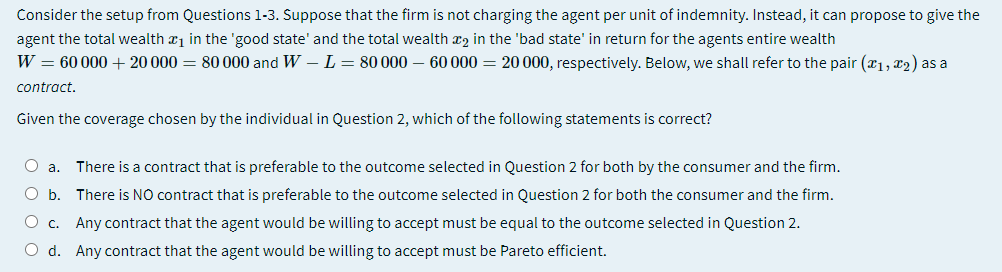 Consider the setup from Questions 1-3. Suppose that the firm is not charging the agent per unit of indemnity. Instead, it can propose to give the
agent the total wealth r1 in the 'good state' and the total wealth x2 in the 'bad state' in return for the agents entire wealth
W = 60 000 + 20 000 = 80 000 and W – L= 80 000 – 60 000 = 20000, respectively. Below, we shall refer to the pair (a1, x2) as a
contract.
Given the coverage chosen by the individual in Question 2, which of the following statements is correct?
O a.
There is a contract that is preferable to the outcome selected in Question 2 for both by the consumer and the firm.
Ob.
There is NO contract that is preferable to the outcome selected in Question 2 for both the consumer and the firm.
O C.
Any contract that the agent would be willing to accept must be equal to the outcome selected in Question 2.
O d.
Any contract that the agent would be willing to accept must be Pareto efficient.
