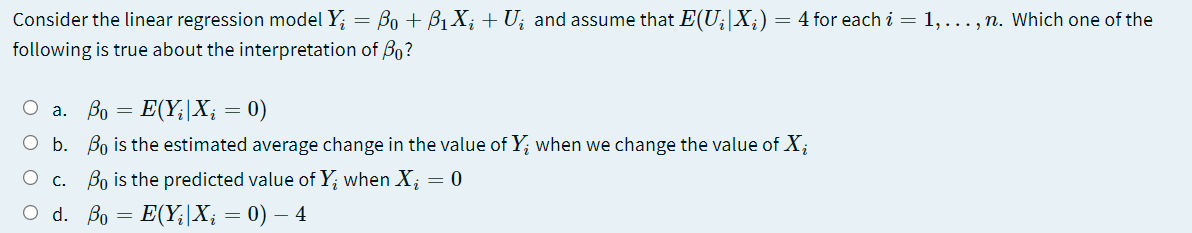 Consider the linear regression model Y; = Bo + Bị X; + U; and assume that E(U;|X;) = 4 for each i = 1,..., n. Which one of the
following is true about the interpretation of B0?
O a.
Bo = E(Y;|X; = 0)
O b. Bo is the estimated average change in the value of Y; when we change the value of X;
O c. Bo is the predicted value of Y; when X; = 0
O d. Bo = E(Y;|X; = 0) – 4
