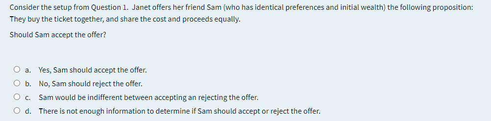 Consider the setup from Question 1. Janet offers her friend Sam (who has identical preferences and initial wealth) the following proposition:
They buy the ticket together, and share the cost and proceeds equally.
Should Sam accept the offer?
O a. Yes, Sam should accept the offer.
O b.
No, Sam should reject the offer.
Sam would be indifferent between accepting an rejecting the offer.
Oc.
O d. There is not enough information to determine if Sam should accept or reject the offer.
