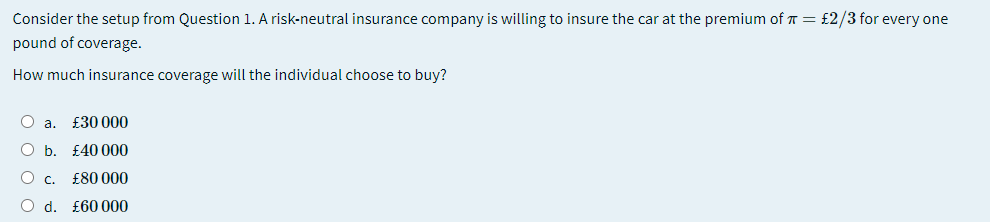 Consider the setup from Question 1. A risk-neutral insurance company is willing to insure the car at the premium of T = £2/3 for every one
pound of coverage.
How much insurance coverage will the individual choose to buy?
O a.
£30 000
Ob.
£40 000
O c.
£80 000
O d. £60 000
