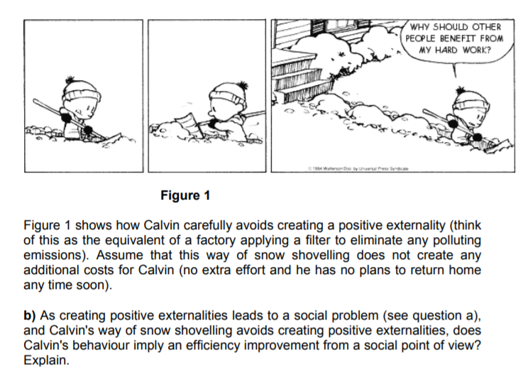 WHY SHOULD OTHER
PECPLE BENEFIT FROM
MY HARD WORK?
1994 Wateron De tyh e d
Figure 1
Figure 1 shows how Calvin carefully avoids creating a positive externality (think
of this as the equivalent of a factory applying a filter to eliminate any polluting
emissions). Assume that this way of snow shovelling does not create any
additional costs for Calvin (no extra effort and he has no plans to return home
any time soon).
b) As creating positive externalities leads to a social problem (see question a),
and Calvin's way of snow shovelling avoids creating positive externalities, does
Calvin's behaviour imply an efficiency improvement from a social point of view?
Explain.
