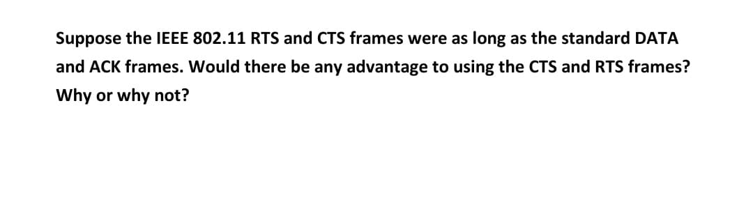 Suppose the IEEE 802.11 RTS and CTS frames were as long as the standard DATA
and ACK frames. Would there be any advantage to using the CTS and RTS frames?
Why or why not?