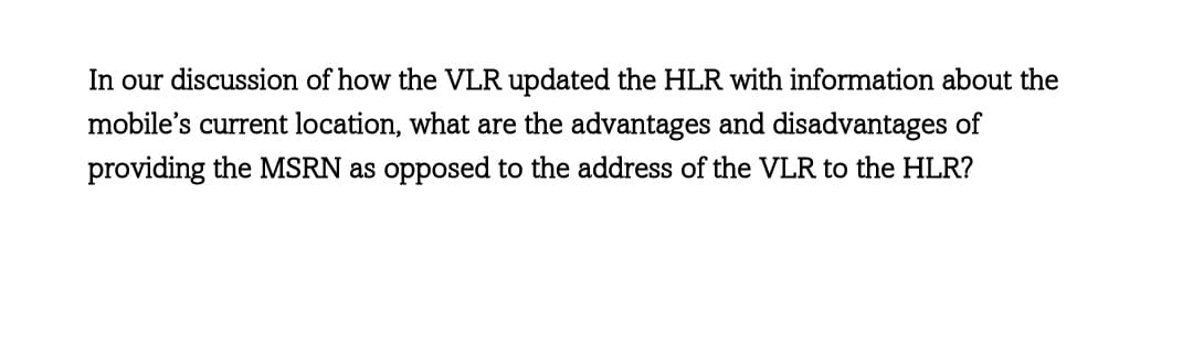 In our discussion of how the VLR updated the HLR with information about the
mobile's current location, what are the advantages and disadvantages of
providing the MSRN as opposed to the address of the VLR to the HLR?