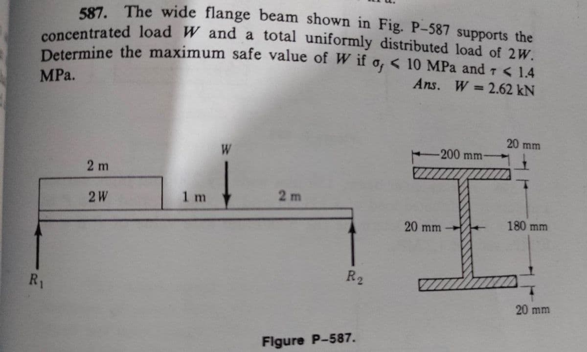 concentrated load W and a total uniformly distributed load of 2W.
587. The wide flange beam shown in Fig. P-587 supports the
Determine the maximum safe value of W if o, < 10 MPa and r < 1.4
Ans. W = 2.62 kN
%3D
MPa.
20 mm
-200 mm-
W
2 m
2 m
2W
1 m
180 mm
20 mm
R2
R1
20 mm
Flgure P-587.
