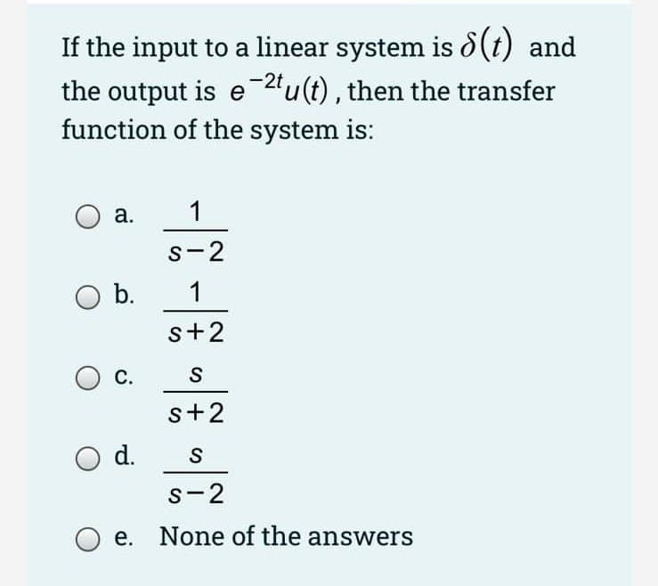 If the input to a linear system is d(t) and
-2t
the output is e "u(t), then the transfer
function of the system is:
а.
1
s-2
Ob.
1
s+2
С.
s+2
d.
s-2
e. None of the answers
の
の
