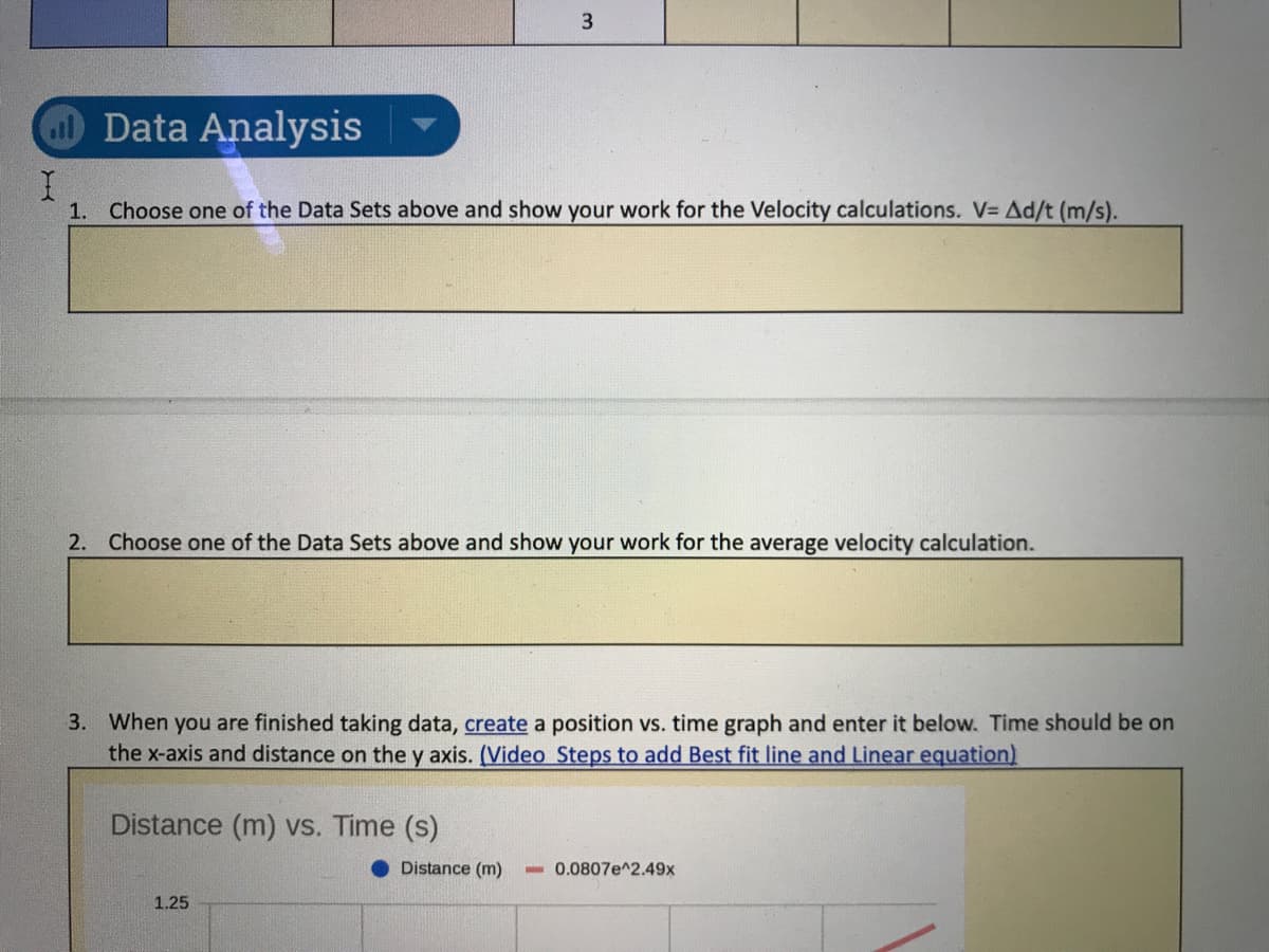 Data Analysis
1. Choose one of the Data Sets above and show your work for the Velocity calculations. V= Ad/t (m/s).
2. Choose one of the Data Sets above and show your work for the average velocity calculation.
3. When you are finished taking data, create a position vs. time graph and enter it below. Time should be on
the x-axis and distance on the y axis. (Video Steps to add Best fit line and Linear equation)
Distance (m) vs. Time (s)
Distance (m)
- 0.0807e^2.49x
1.25
3.
