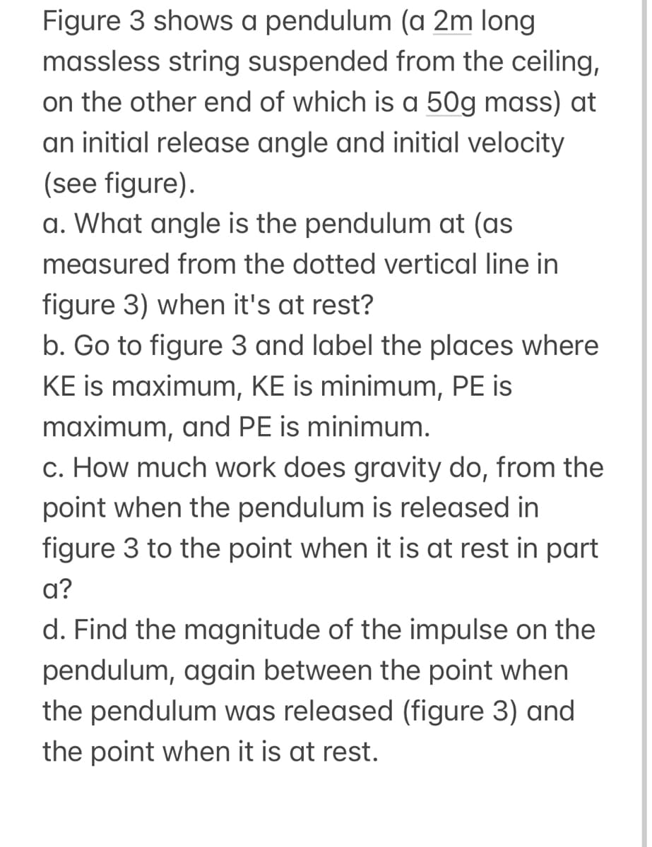 Figure 3 shows a pendulum (a 2m long
massless string suspended from the ceiling,
on the other end of which is a 50g mass) at
an initial release angle and initial velocity
(see figure).
a. What angle is the pendulum at (as
measured from the dotted vertical line in
figure 3) when it's at rest?
b. Go to figure 3 and label the places where
KE is maximum, KE is minimum, PE is
maximum, and PE is minimum.
c. How much work does gravity do, from the
point when the pendulum is released in
figure 3 to the point when it is at rest in part
a?
d. Find the magnitude of the impulse on the
pendulum, again between the point when
the pendulum was released (figure 3) and
the point when it is at rest.