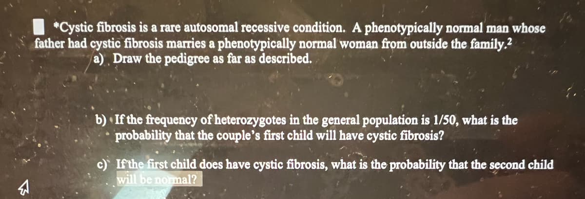 *Cystic fibrosis is a rare autosomal recessive condition. phenotypically normal man whose
father had cystic fibrosis marries a phenotypically normal woman from outside the family.²
a) Draw the pedigree as far as described.
b) If the frequency of heterozygotes in the general population is 1/50, what is the
probability that the couple's first child will have cystic fibrosis?
c) If the first child does have cystic fibrosis, what is the probability that the second child
will be normal?