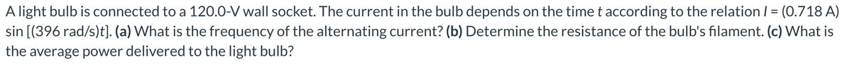 A light bulb is connected to a 120.0-V wall socket. The current in the bulb depends on the time t according to the relation / = (0.718 A)
sin [(396 rad/s)t]. (a) What is the frequency of the alternating current? (b) Determine the resistance of the bulb's filament. (c) What is
the average power delivered to the light bulb?
