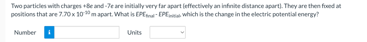 Two particles with charges +8e and -7e are initially very far apart (effectively an infinite distance apart). They are then fixed at
positions that are 7.70 x 10-10 m apart. What is EPE final - EPE initial, which is the change in the electric potential energy?
Number i
Units