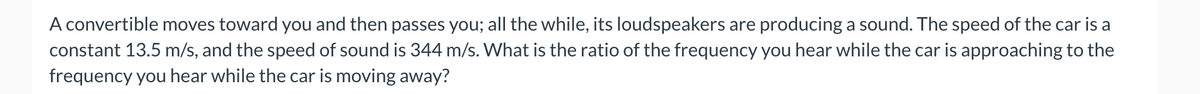 A convertible moves toward you and then passes you; all the while, its loudspeakers are producing a sound. The speed of the car is a
constant 13.5 m/s, and the speed of sound is 344 m/s. What is the ratio of the frequency you hear while the car is approaching to the
frequency you hear while the car is moving away?