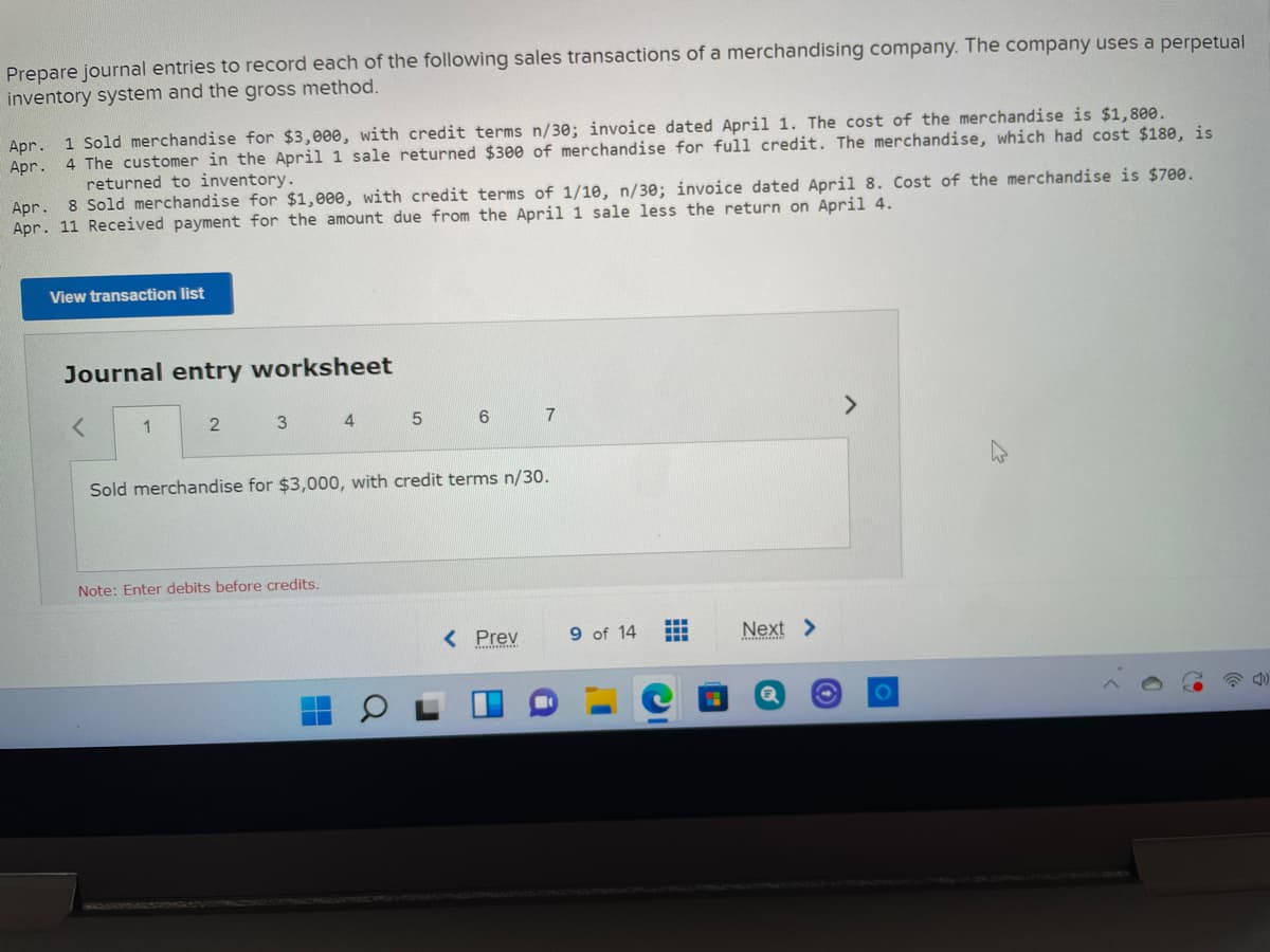 Prepare journal entries to record each of the following sales transactions of a merchandising company. The company uses a perpetual
inventory system and the gross method.
Apr. 1 Sold merchandise for $3,000, with credit terms n/30; invoice dated April 1. The cost of the merchandise is $1,800.
4 The customer in the April 1 sale returned $300 of merchandise for full credit. The merchandise, which had cost $18e, is
returned to inventory.
Apr.
Apr. 8 Sold merchandise for $1,000, with credit terms of 1/1e, n/30; invoice dated April 8. Cost of the merchandise is $70e.
Apr. 11 Received payment for the amount due from the April 1 sale less the return on April 4.
View transaction list
Journal entry worksheet
1
4
5.
6
<>
Sold merchandise for $3,000, with credit terms n/30.
Note: Enter debits before credits.
< Prev
9 of 14
Next >
