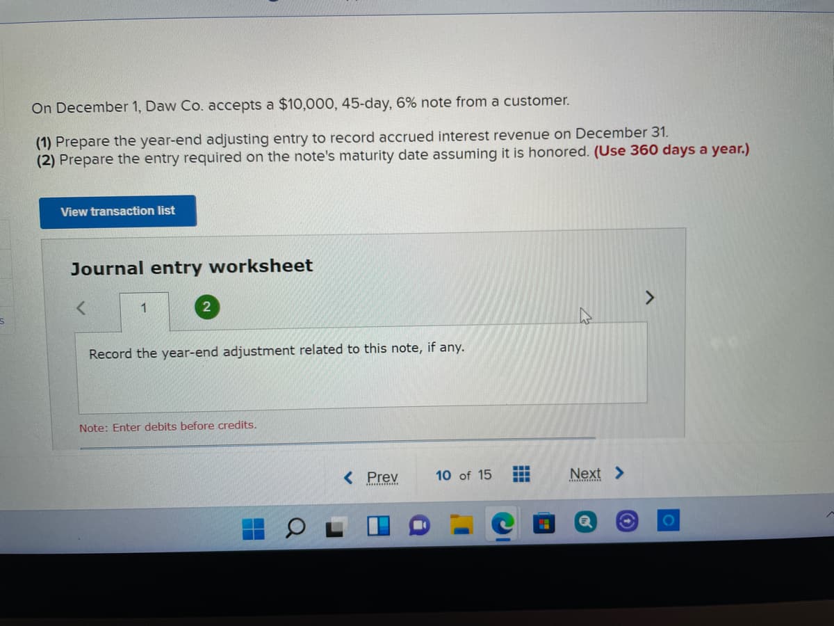 On December 1, Daw Co. accepts a $10,000, 45-day, 6% note from a customer.
(1) Prepare the year-end adjusting entry to record accrued interest revenue on December 31.
(2) Prepare the entry required on the note's maturity date assuming it is honored. (Use 360 days a year.)
View transaction list
Journal entry worksheet
1
<>
Record the year-end adjustment related to this note, if any.
Note: Enter debits before credits.
< Prev
10 of 15
...
...
Next >
101
