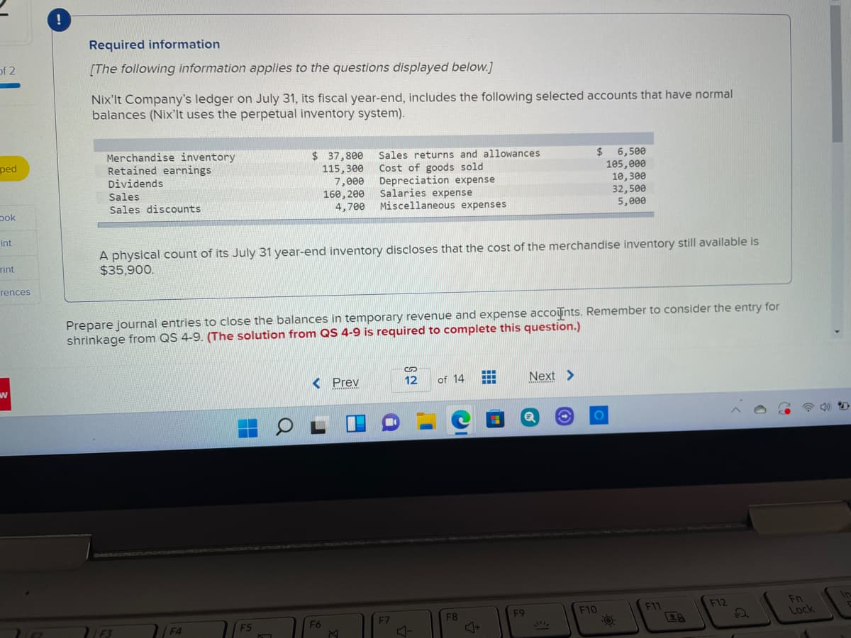 !
Required information
of 2
[The following information applies to the questions displayed below.]
Nix'lt Company's ledger on July 31, its fiscal year-end, includes the following selected accounts that have normal
balances (Nix'lt uses the perpetual inventory system).
Merchandise inventory
Retained earnings
Dividends
Sales
$ 37,800
Sales returns and allowances
Cost of goods sold
Depreciation expense
Salaries expense
Miscellaneous expenses
$ 6,500
105,000
10,300
32,500
5,000
ped
115,300
7,e00
160, 200
4,700
Sales discounts
pok
int
A physical count of its July 31 year-end inventory discloses that the cost of the merchandise inventory still available is
$35,900.
rint
rences
Prepare journal entries to close the balances in temporary revenue and expense accoints. Remember to consider the entry for
shrinkage from QS 4-9. (The solution from QS 4-9 is required to complete this question.)
< Prev
12
of 14
Next >
In
Fn
Lock
F10
F11
F12
F4
EZ
F7
F8
F9
28
F5
F6
