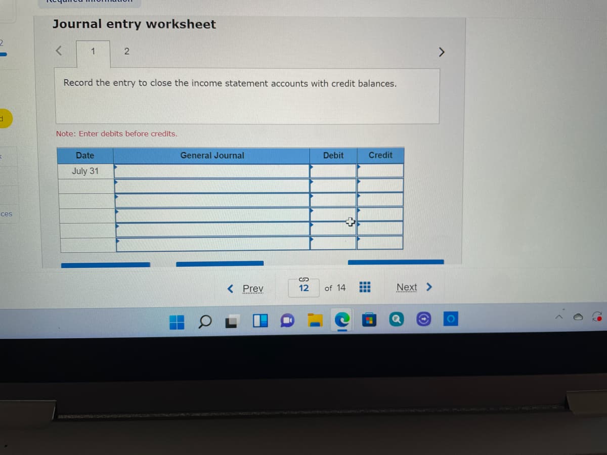 Journal entry worksheet
<>
Record the entry to close the income statement accounts with credit balances.
Note: Enter debits before credits.
Date
General Journal
Debit
Credit
July 31
ces
...
< Prev
Next >
12
of 14
