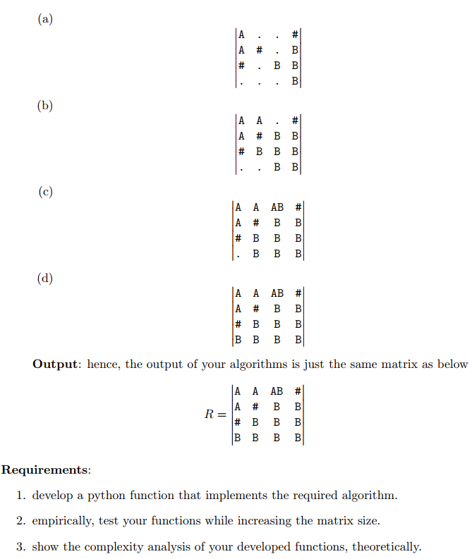 (a)
|A
A #
B
в в
(b)
A A . #
A # B B
# в в В
в в
(c)
A A AB
A # B
# B
23
В
B
B
В
(d)
A A АВ #
A #
# B
|в в в в
B
B
B
Output: hence, the output of your algorithms is just the same matrix as below
A A AB #
A # B
B
R =
# B
B B
B
B
B
B
Requirements:
1. develop a python function that implements the required algorithm.
2. empirically, test your functions while increasing the matrix size.
3. show the complexity analysis of your developed functions, theoretically.
B.
