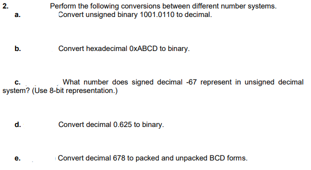 Perform the following conversions between different number systems.
Convert unsigned binary 1001.0110 to decimal.
a.
b.
Convert hexadecimal OXABCD to binary.
What number does signed decimal -67 represent in unsigned decimal
с.
system? (Use 8-bit representation.)
d.
Convert decimal 0.625 to binary.
е.
|Convert decimal 678 to packed and unpacked BCD forms.
2.
