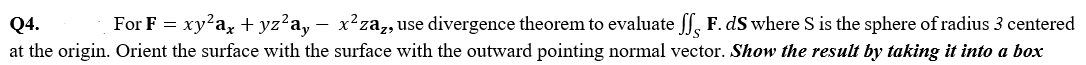 Q4.
For F = xy?a, + yz?a, – x²za,use divergence theorem to evaluate ff, F. dS where S is the sphere of radius 3 centered
-
at the origin. Orient the surface with the surface with the outward pointing normal vector. Show the result by taking it into a box
