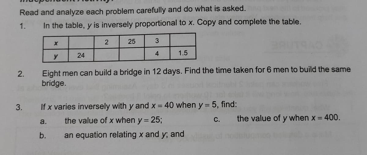 Read and analyze each problem carefully and do what is asked.
1.
In the table, y is inversely proportional to x. Copy and complete the table.
25
24
4
1.5
y
Eight men can build a bridge in 12 days. Find the time taken for 6 men to build the same
bridge.
2.
3.
If x varies inversely with y and x = 40 when y = 5, find:
the value of x when y = 25;
the value of y when x = 400.
С.
a.
b.
an equation relating x and y; and
