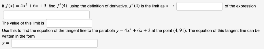If f(x) = 4x² + 6x + 3, find f' (4), using the definition of derivative. f' (4) is the limit as x →
of the expression
The value of this limit is
Use this to find the equation of the tangent line to the parabola y = 4x² + 6x + 3 at the point (4, 91). The equation of this tangent line can be
written in the form
y =
