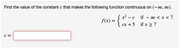 Find the value of the constant c that makes the following function continuous on (-o, c0).
x? - c
if – o < x < 7
f(x) =
cx + 5 if x > 7
