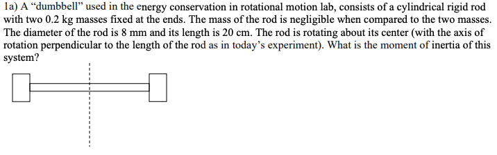 la) A “dumbbell" used in the energy conservation in rotational motion lab, consists of a cylindrical rigid rod
with two 0.2 kg masses fixed at the ends. The mass of the rod is negligible when compared to the two masses.
The diameter of the rod is 8 mm and its length is 20 cm. The rod is rotating about its center (with the axis of
rotation perpendicular to the length of the rod as in today's experiment). What is the moment of inertia of this
system?
