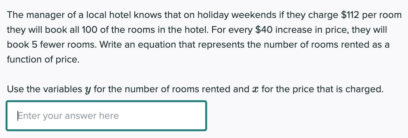 The manager of a local hotel knows that on holiday weekends if they charge $112 per room
they will book all 100 of the rooms in the hotel. For every $40 increase in price, they will
book 5 fewer rooms. Write an equation that represents the number of rooms rented as a
function of price.
