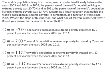 The world's population living in extreme poverty has declined linearly between the
years 2005 and 2011. In 2005, the percentage of the world's population living in
extreme poverty was 20.70% and in 2011, the percentage of the world's population
living in extreme poverty was 13.70%. Determine a linear equation that models the
world's population in extreme poverty, in percentage, as a function of years since
2005. What is the slope of this function, and what does it tell you in practical terms?
Round your answer to the nearest hundredth (0.01).
Om = -7.00. The world's population in extreme poverty decreased by 7
percent per year between the years 2005 and 2011.
Om = 7.00. The world's population in extreme poverty increased by 7 percent
per year between the years 2005 and 2011.
Om = 1.17. The world's population in extreme poverty increased by 1.17
percent per year between the years 2005 and 2011.
Om = -1.17. The world's population in extreme poverty decreased by 1.17
percent per year between the years 2005 and 2011.
