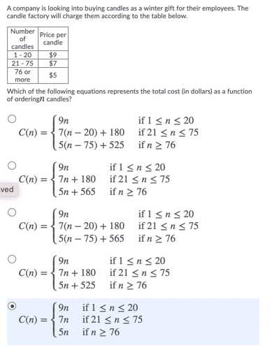 A company is looking into buying candles as a winter gift for their employees. The
candle factory will charge them according to the table below.
Number
Price per
candle
of
candles
1- 20
21 - 75
$9
$7
76 or
$5
more
Which of the following equations represents the total cost (in dollars) as a function
of orderingn candles?
( 9n
7(n – 20) + 180 if 21 <n< 75
5(n – 75) + 525 if n 2 76
if 1 < n< 20
C(n) :
if 1 <n< 20
C(n) = { 7n + 180 if 21 <n < 75
5n + 565 if n 2 76
9n
ved
if 1 <n< 20
7(n – 20) + 180 if 21 <n < 75
[ 5(n – 75) + 565 if n 2 76
C(n) =
if 1 < n < 20
7n + 180 if 21 <n< 75
| 5n + 525 if n > 76
9n
C(n) =
( 9n if 1 <n< 20
if 21 <n < 75
5n if n 2 76
C(n) :
7n
