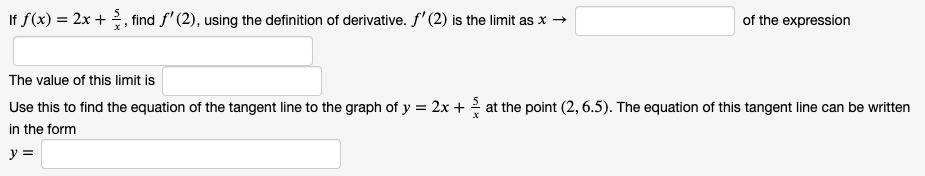 If f(x) = 2x +, find f'(2), using the definition of derivative. f' (2) is the limit as x →
of the expression
The value of this limit is
Use this to find the equation of the tangent line to the graph of y = 2x + at the point (2, 6.5). The equation of this tangent line can be written
in the form
y =
