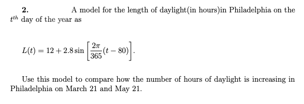 2.
A model for the length of daylight(in hours)in Philadelphia on the
tth day of the year as
L(t) = 12 +2.8 sin
365
27
(t - 80)
Use this model to compare how the number of hours of daylight is increasing in
Philadelphia on March 21 and May 21.
