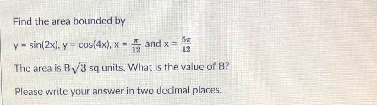 Find the area bounded by
y = sin(2x), y = cos(4x), x
57
Tand x =
12
12
The area is B/3 sq units. What is the value of B?
Please write your answer in two decimal places.
