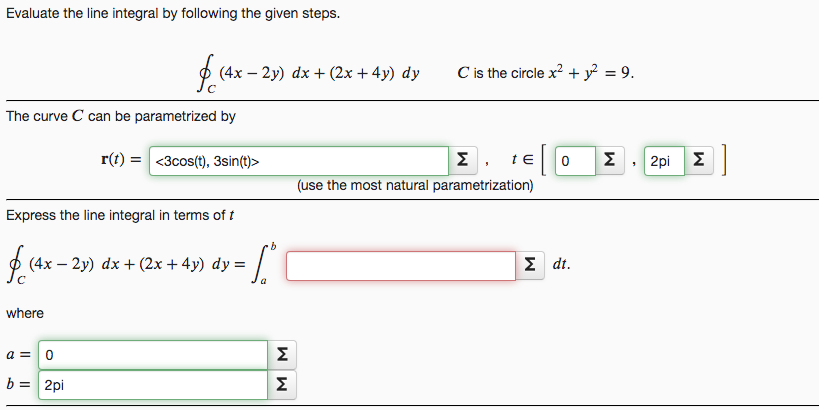 Evaluate the line integral by following the given steps.
O (4x – 2y) dx + (2x + 4y) dy
C is the circle x? + y = 9.
%3D
The curve C can be parametrized by
r(t) = <3cos(t), 3sin(t)>
Σ, tε
Σ
2pi E
Σ|
(use the most natural parametrization)
Express the line integral in terms of t
ф (4х — 2у) dx + (2x + 4y) dy —
Σdt.
where
Σ
b = 2pi
Σ
