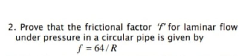2. Prove that the frictional factor 'f' for laminar flow
under pressure in a circular pipe is given by
f = 64/ R
