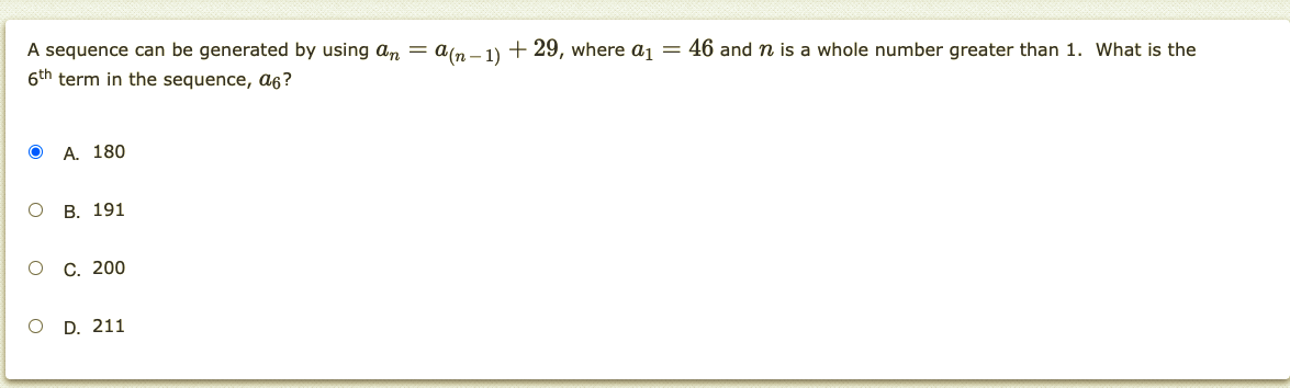 A sequence can be generated by using an = a(n – 1) + 29, where a1 = 46 and n is a whole number greater than 1. What is the
6th term in the sequence, a6?
A. 180
о в. 191
о с. 200
O D. 211
