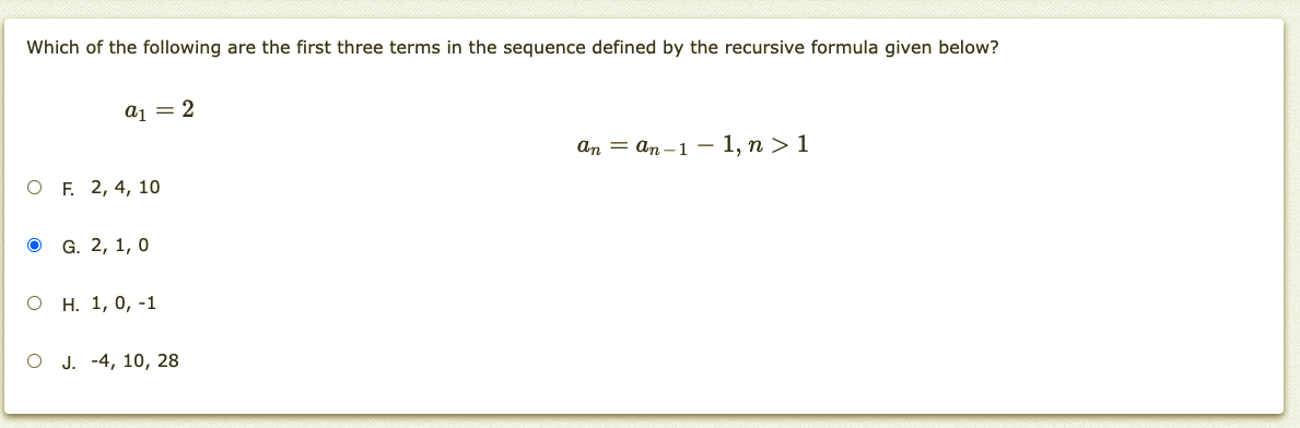 Which of the following are the first three terms in the sequence defined by the recursive formula given below?
aj = 2
аn — аn -1 — 1, п > 1
O F. 2, 4, 10
о G. 2, 1, 0
о н. 1, 0, -1
о. -4, 10, 28
