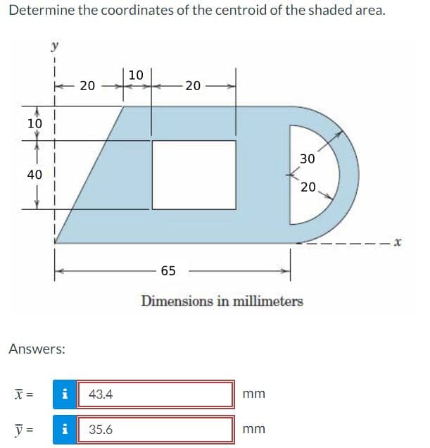 Determine the coordinates of the centroid of the shaded area.
y
10
E 20
20
10
30
40 I
20.
65
Dimensions in millimeters
Answers:
i
43.4
mm
i
35.6
mm
18
