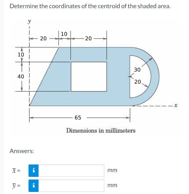 Determine the coordinates of the centroid of the shaded area.
y
10
20
20
10
30
40 I
20
65
Dimensions in millimeters
Answers:
mm
y =
i
mm
