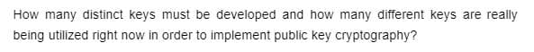 How many distinct keys must be developed and how many different keys are really
being utilized right now in order to implement public key cryptography?