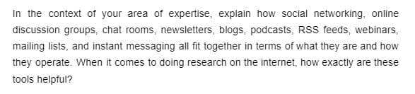 In the context of your area of expertise, explain how social networking, online
discussion groups, chat rooms, newsletters, blogs, podcasts, RSS feeds, webinars,
mailing lists, and instant messaging all fit together in terms of what they are and how
they operate. When it comes to doing research on the internet, how exactly are these
tools helpful?